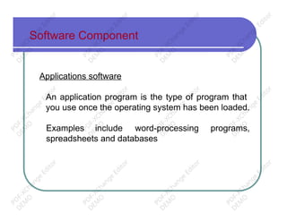 Software Component
Applications software
An application program is the type of program that
you use once the operating system has been loaded.
Examples include word-processing programs,
spreadsheets and databases
PD
F-XChange
Editor
D
EM
O
PD
F-XChange
Editor
D
EM
O
PD
F-XChange
Editor
D
EM
O
PD
F-XChange
Editor
D
EM
O
PD
F-XChange
Editor
D
EM
O
PD
F-XChange
Editor
D
EM
O
PD
F-XChange
Editor
D
EM
O
PD
F-XChange
Editor
D
EM
O
PD
F-XChange
Editor
D
EM
O
PD
F-XChange
Editor
D
EM
O
PD
F-XChange
Editor
D
EM
O
PD
F-XChange
Editor
D
EM
O
 