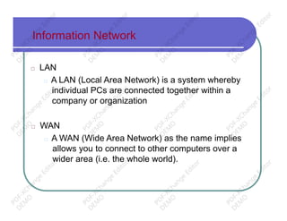 Information Network
□ LAN
□ A LAN (Local Area Network) is a system whereby
individual PCs are connected together within a
company or organization
□ WAN
□ A WAN (Wide Area Network) as the name implies
allows you to connect to other computers over a
wider area (i.e. the whole world).
PD
F-XChange
Editor
D
EM
O
PD
F-XChange
Editor
D
EM
O
PD
F-XChange
Editor
D
EM
O
PD
F-XChange
Editor
D
EM
O
PD
F-XChange
Editor
D
EM
O
PD
F-XChange
Editor
D
EM
O
PD
F-XChange
Editor
D
EM
O
PD
F-XChange
Editor
D
EM
O
PD
F-XChange
Editor
D
EM
O
PD
F-XChange
Editor
D
EM
O
PD
F-XChange
Editor
D
EM
O
PD
F-XChange
Editor
D
EM
O
 