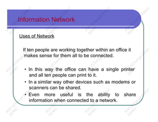 Information Network
Uses of Network
If ten people are working together within an office it
makes sense for them all to be connected.
• In this way the office can have a single printer
and all ten people can print to it.
• In a similar way other devices such as modems or
scanners can be shared.
• Even more useful is the ability to share
information when connected to a network.
PD
F-XChange
Editor
D
EM
O
PD
F-XChange
Editor
D
EM
O
PD
F-XChange
Editor
D
EM
O
PD
F-XChange
Editor
D
EM
O
PD
F-XChange
Editor
D
EM
O
PD
F-XChange
Editor
D
EM
O
PD
F-XChange
Editor
D
EM
O
PD
F-XChange
Editor
D
EM
O
PD
F-XChange
Editor
D
EM
O
PD
F-XChange
Editor
D
EM
O
PD
F-XChange
Editor
D
EM
O
PD
F-XChange
Editor
D
EM
O
 