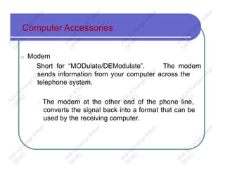 Computer Accessories
□ Modem
□ Short for “MODulate/DEModulate”. The modem
sends information from your computer across the
telephone system.
□ The modem at the other end of the phone line,
converts the signal back into a format that can be
used by the receiving computer.
PD
F-XChange
Editor
D
EM
O
PD
F-XChange
Editor
D
EM
O
PD
F-XChange
Editor
D
EM
O
PD
F-XChange
Editor
D
EM
O
PD
F-XChange
Editor
D
EM
O
PD
F-XChange
Editor
D
EM
O
PD
F-XChange
Editor
D
EM
O
PD
F-XChange
Editor
D
EM
O
PD
F-XChange
Editor
D
EM
O
PD
F-XChange
Editor
D
EM
O
PD
F-XChange
Editor
D
EM
O
PD
F-XChange
Editor
D
EM
O
 