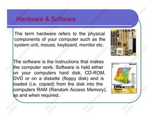 Hardware & Software
The term hardware refers to the physical
components of your computer such as the
system unit, mouse, keyboard, monitor etc.
The software is the instructions that makes
the computer work. Software is held either
on your computers hard disk, CD-ROM,
DVD or on a diskette (floppy disk) and is
loaded (i.e. copied) from the disk into the
computers RAM (Random Access Memory),
as and when required.
PD
F-XChange
Editor
D
EM
O
PD
F-XChange
Editor
D
EM
O
PD
F-XChange
Editor
D
EM
O
PD
F-XChange
Editor
D
EM
O
PD
F-XChange
Editor
D
EM
O
PD
F-XChange
Editor
D
EM
O
PD
F-XChange
Editor
D
EM
O
PD
F-XChange
Editor
D
EM
O
PD
F-XChange
Editor
D
EM
O
PD
F-XChange
Editor
D
EM
O
PD
F-XChange
Editor
D
EM
O
PD
F-XChange
Editor
D
EM
O
 