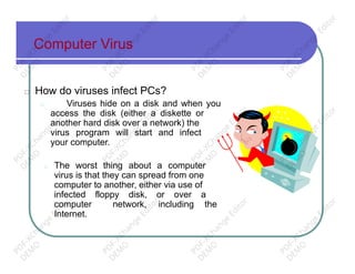 Computer Virus
□ How do viruses infect PCs?
□ Viruses hide on a disk and when you
access the disk (either a diskette or
another hard disk over a network) the
virus program will start and infect
your computer.
□ The worst thing about a computer
virus is that they can spread from one
computer to another, either via use of
infected floppy disk, or over a
computer network, including the
Internet.
PD
F-XChange
Editor
D
EM
O
PD
F-XChange
Editor
D
EM
O
PD
F-XChange
Editor
D
EM
O
PD
F-XChange
Editor
D
EM
O
PD
F-XChange
Editor
D
EM
O
PD
F-XChange
Editor
D
EM
O
PD
F-XChange
Editor
D
EM
O
PD
F-XChange
Editor
D
EM
O
PD
F-XChange
Editor
D
EM
O
PD
F-XChange
Editor
D
EM
O
PD
F-XChange
Editor
D
EM
O
PD
F-XChange
Editor
D
EM
O
 