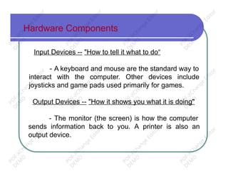 Hardware Components
Input Devices -- "How to tell it what to do“
- A keyboard and mouse are the standard way to
interact with the computer. Other devices include
joysticks and game pads used primarily for games.
Output Devices -- "How it shows you what it is doing"
- The monitor (the screen) is how the computer
sends information back to you. A printer is also an
output device.
PD
F-XChange
Editor
D
EM
O
PD
F-XChange
Editor
D
EM
O
PD
F-XChange
Editor
D
EM
O
PD
F-XChange
Editor
D
EM
O
PD
F-XChange
Editor
D
EM
O
PD
F-XChange
Editor
D
EM
O
PD
F-XChange
Editor
D
EM
O
PD
F-XChange
Editor
D
EM
O
PD
F-XChange
Editor
D
EM
O
PD
F-XChange
Editor
D
EM
O
PD
F-XChange
Editor
D
EM
O
PD
F-XChange
Editor
D
EM
O
 