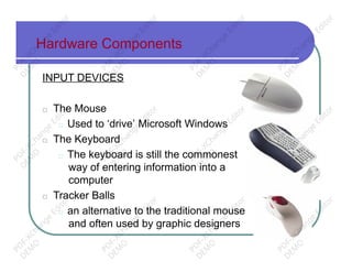 Hardware Components
INPUT DEVICES
□ The Mouse
□ Used to ‘drive’ Microsoft Windows
□ The Keyboard
□ The keyboard is still the commonest
way of entering information into a
computer
□ Tracker Balls
□ an alternative to the traditional mouse
and often used by graphic designers
PD
F-XChange
Editor
D
EM
O
PD
F-XChange
Editor
D
EM
O
PD
F-XChange
Editor
D
EM
O
PD
F-XChange
Editor
D
EM
O
PD
F-XChange
Editor
D
EM
O
PD
F-XChange
Editor
D
EM
O
PD
F-XChange
Editor
D
EM
O
PD
F-XChange
Editor
D
EM
O
PD
F-XChange
Editor
D
EM
O
PD
F-XChange
Editor
D
EM
O
PD
F-XChange
Editor
D
EM
O
PD
F-XChange
Editor
D
EM
O
 