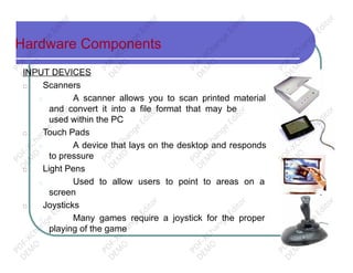 Hardware Components
INPUT DEVICES
□ Scanners
□ A scanner allows you to scan printed material
and convert it into a file format that may be
used within the PC
□ Touch Pads
□ A device that lays on the desktop and responds
to pressure
□ Light Pens
□ Used to allow users to point to areas on a
screen
□ Joysticks
□ Many games require a joystick for the proper
playing of the game
PD
F-XChange
Editor
D
EM
O
PD
F-XChange
Editor
D
EM
O
PD
F-XChange
Editor
D
EM
O
PD
F-XChange
Editor
D
EM
O
PD
F-XChange
Editor
D
EM
O
PD
F-XChange
Editor
D
EM
O
PD
F-XChange
Editor
D
EM
O
PD
F-XChange
Editor
D
EM
O
PD
F-XChange
Editor
D
EM
O
PD
F-XChange
Editor
D
EM
O
PD
F-XChange
Editor
D
EM
O
PD
F-XChange
Editor
D
EM
O
 