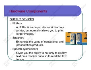 Hardware Components
OUTPUT DEVICES
□ Plotters
□ A plotter is an output device similar to a
printer, but normally allows you to print
larger images.
□ Speakers
□ Enhances the value of educational and
presentation products.
□ Speech synthesisers
□ Gives you the ability to not only to display
text on a monitor but also to read the text
to you
PD
F-XChange
Editor
D
EM
O
PD
F-XChange
Editor
D
EM
O
PD
F-XChange
Editor
D
EM
O
PD
F-XChange
Editor
D
EM
O
PD
F-XChange
Editor
D
EM
O
PD
F-XChange
Editor
D
EM
O
PD
F-XChange
Editor
D
EM
O
PD
F-XChange
Editor
D
EM
O
PD
F-XChange
Editor
D
EM
O
PD
F-XChange
Editor
D
EM
O
PD
F-XChange
Editor
D
EM
O
PD
F-XChange
Editor
D
EM
O
 