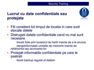 Lucrul cu date confidentiale sau protejate  Fiti constient tot timpul de locatia in care sunt stocate datele Distrugeti datele confidentiale cand nu mai sunt necesare treceti foile prin tocatorul de hartii inainte de a le arunca stergeti/formatati unitatile de memorie inainte de  refolosirea sau aruncarea lor Protejati informatiile confidentiale pe care le pastrati faceti backup regulat al datelor 