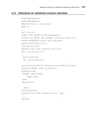 NUMERICAL SOLUTION OF ORDINARY DIFFERENTIAL EQUATIONS 499
6.15 PROGRAM OF MODIFIED EULER’S METHOD
#includestdio.h
#includemath.h
#define F(x,y) (x-y)/(x+y)
main ()
{
int i,n,itr ;
float x[5],y[50],yc[50],h,yp,p,xn;
printf(n Enter the values: x[1],y[1],h,xn:n);
scanf(%f%f%f%f,x[1],y[1],h,xn);
yp=y[1]+h*F(x[1],y[1]);
itr=(xn-x[1])/h;
printf(nn X=%f Y=%fn,x[1],y[1];
for (i=1;i=itr;i++)
{
x[i+1]=x[i]+h;
for (n=1;n=50;n++)
{
yc[n+1]=y[i]+(h/2.0)*(F(x[i],y[i])+F(x[i+1],yp));
printf(nN=%d Y=%f,n,yc[n+1]);
p=yc[n+1]-yp;
if(fabs (p)0.0001)
goto next;
else
yp=yc[n+1];
}
next:
y[i+1]=yc[n+1];
printf(nn X=%f Y=%fn,x[i+1], yp);
}
return;
}
 