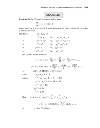 NUMERICAL SOLUTION OF ORDINARY DIFFERENTIAL EQUATIONS 509
EXAMPLES
Example 1. Use Taylor’s series method to solve
dy
dx
= x + y; y(1) = 0
numerically up to x = 1.2 with h = 0.1. Compare the final result with the value
of explicit solution.
Sol. Here, x0 = 1, y0 = 0
y′ = x + y i.e., y0′ = x0 + y0 = 1
⇒ y″ = 1 + y′ i.e., y0″ = 1 + y0′ = 2
⇒ y″′ = y″ i.e., y0″′ = y0″ = 2
⇒ y(iv) = y″′ i.e., y0
(iv) = 2
⇒ y(v) = y(iv) i.e., y0
(v) = 2
By Taylor’s series, we have
y1 = y0 + hy0′ +
h2
2!
y0″ +
h3
3 !
y0″′ +
h4
4 !
y0
(iv) + ......
y(1 + h) = 0 + (0.1) 1 +
(0.1)
2 !
2
2 +
(0.1)
3 !
3
2 +
(0.1)
4 !
4
2 + ......
⇒ y(1.1) = 0.1103081 = 0.110 (app.)
Also, x1 = x0 + h = 1.1
Again, y1′ = x1 + y1 = 1.1 + 0.11 = 1.21
y1″ = 1 + y1′ = 1 + 1.21 = 2.21
y1″′ = y1″ = 2.21
y1
(iv) = 2.21
y1
(v) = 2.21
Now, y(1.1 + h) = y1 + hy1′ +
h2
2 !
y1″ +
h3
3 !
y1″′ + ......
= 0 . 11 + (0.1) (1.21) +
( . )
0 1
2
2
(2.21) + ......
⇒ y(1.2) = 0.232 (app.)
 