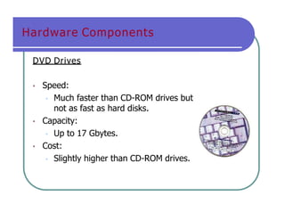 Hardware Components
DVD Drives
• Speed:
• Much faster than CD-ROM drives but
not as fast as hard disks.
• Capacity:
• Up to 17 Gbytes.
• Cost:
• Slightly higher than CD-ROM drives.
 