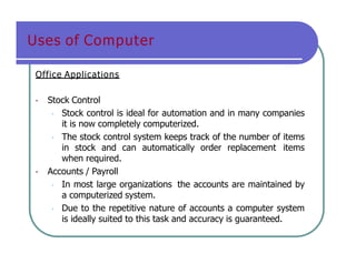 Uses of Computer
Office Applications
• Stock Control
• Stock control is ideal for automation and in many companies
it is now completely computerized.
• The stock control system keeps track of the number of items
in stock and can automatically order replacement items
when required.
• Accounts / Payroll
• In most large organizations the accounts are maintained by
a computerized system.
• Due to the repetitive nature of accounts a computer system
is ideally suited to this task and accuracy is guaranteed.
 