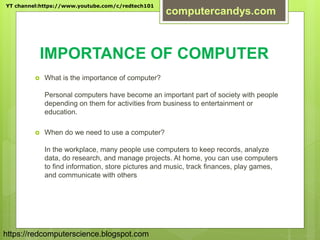 IMPORTANCE OF COMPUTER
 What is the importance of computer?
Personal computers have become an important part of society with people
depending on them for activities from business to entertainment or
education.
 When do we need to use a computer?
In the workplace, many people use computers to keep records, analyze
data, do research, and manage projects. At home, you can use computers
to find information, store pictures and music, track finances, play games,
and communicate with others
YT channel:https://www.youtube.com/c/redtech101
computercandys.com
https://redcomputerscience.blogspot.com
 