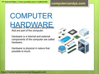 COMPUTER
HARDWAREHardware is the computers peripherals
that are part of the computer.
Hardware is a internal and external
components of the computer are called
hardware.
Hardware is physical in nature that
possible to touch.
YT channel:https://www.youtube.com/c/redtech101
computercandys.com
https://redcomputerscience.blogspot.com
 
