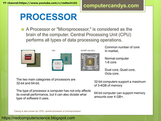PROCESSOR
 A Processor or "Microprocessor," is considered as the
brain of the computer. Central Processing Unit (CPU)
performs all types of data processing operations.
The two main categories of processors are
32-bit and 64-bit.
The type of processor a computer has not only affects
its overall performance, but it can also dictate what
type of software it uses.
32-bit computers support a maximum
of 3-4GB of memory
64-bit computer can support memory
amounts over 4 GB+.
Common number of core:
In market,
Normal computer
1-8 core
Dual core, Quad core,
Octa core.
Casing is also known as: CPU, central processor or microprocessor.
YT channel:https://www.youtube.com/c/redtech101
computercandys.com
https://redcomputerscience.blogspot.com
 