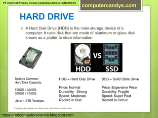 HARD DRIVE
 A Hard Disk Drive (HDD) is the main storage device of a
computer. It uses disk that are made of aluminum or glass disk
known as a platter to store information.
Today's Common
Hard Disk Capacity:
120GB / 320GB
500GB / 750GB
Up to 1-6TB Terabyte.
HDD – Hard Disc Drive
Price: Normal
Durability: Strong
Speed: Moderate
Record in Disc
SSD – Solid State Drive
Price: Expensive Price
Durability: Fragile
Speed: Super Past
Record in Circuit
Casing is also known as: fixed drive, hard drive or disk drive.
YT channel:https://www.youtube.com/c/redtech101
computercandys.com
https://redcomputerscience.blogspot.com
 