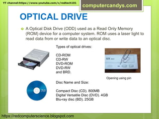 OPTICAL DRIVE
 A Optical Disk Drive (ODD) used as a Read Only Memory
(ROM) device for a computer system. ROM uses a laser light to
read data from or write data to an optical disc.
Types of optical drives:
CD-ROM
CD-RW
DVD-ROM
DVD-RW
and BRD.
Opening using pin
Disc Name and Size:
Compact Disc (CD). 800MB
Digital Versatile Disc (DVD). 4GB
Blu-ray disc (BD). 25GB
YT channel:https://www.youtube.com/c/redtech101
computercandys.com
https://redcomputerscience.blogspot.com
 