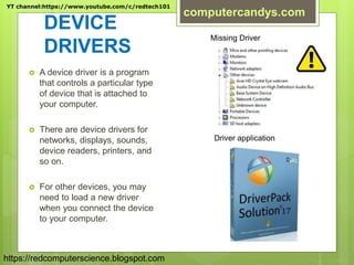 DEVICE
DRIVERS
 A device driver is a program
that controls a particular type
of device that is attached to
your computer.
 There are device drivers for
networks, displays, sounds,
device readers, printers, and
so on.
 For other devices, you may
need to load a new driver
when you connect the device
to your computer.
Missing Driver
Driver application
YT channel:https://www.youtube.com/c/redtech101
computercandys.com
https://redcomputerscience.blogspot.com
 