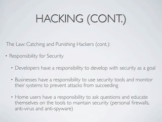 HACKING (CONT.)

The Law: Catching and Punishing Hackers (cont.):

•   Responsibility for Security

    •   Developers have a responsibility to develop with security as a goal

    •   Businesses have a responsibility to use security tools and monitor
        their systems to prevent attacks from succeeding

    •   Home users have a responsibility to ask questions and educate
        themselves on the tools to maintain security (personal ﬁrewalls,
        anti-virus and anti-spyware)
 