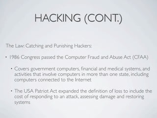 HACKING (CONT.)

The Law: Catching and Punishing Hackers:

•   1986 Congress passed the Computer Fraud and Abuse Act (CFAA)

    •   Covers government computers, ﬁnancial and medical systems, and
        activities that involve computers in more than one state, including
        computers connected to the Internet

    •   The USA Patriot Act expanded the deﬁnition of loss to include the
        cost of responding to an attack, assessing damage and restoring
        systems
 
