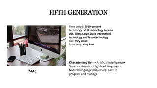 FIFTH GENERATION
Time period: 2010-present
Technology: VLSI technology became
ULSI (Ultra Large Scale Integration)
technology and Nanotechnology
Size: Very small
Processing: Very Fast
Characterized By:- • Artificial intelligence•
Superconductor • High level language •
Natural language processing. Easy to
program and manage.
iMAC
 