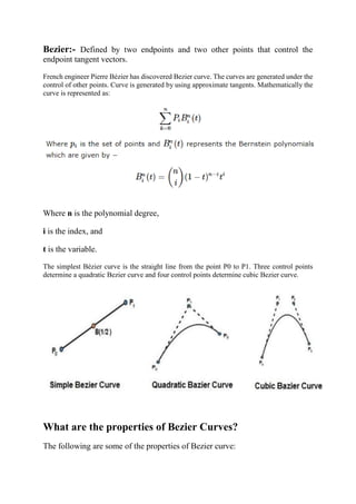 Bezier:- Defined by two endpoints and two other points that control the
endpoint tangent vectors.
French engineer Pierre Bézier has discovered Bezier curve. The curves are generated under the
control of other points. Curve is generated by using approximate tangents. Mathematically the
curve is represented as:
Where n is the polynomial degree,
i is the index, and
t is the variable.
The simplest Bézier curve is the straight line from the point P0 to P1. Three control points
determine a quadratic Bezier curve and four control points determine cubic Bezier curve.
What are the properties of Bezier Curves?
The following are some of the properties of Bezier curve:
 