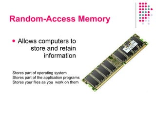 Random-Access Memory Allows computers to store and retain information Stores part of operating system Stores part of the application programs Stores your files as you  work on them 