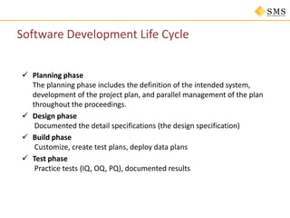 Software Development Life Cycle
 Planning phase
The planning phase includes the definition of the intended system,
development of the project plan, and parallel management of the plan
throughout the proceedings.
 Design phase
Documented the detail specifications (the design specification)
 Build phase
Customize, create test plans, deploy data plans
 Test phase
Practice tests (IQ, OQ, PQ), documented results
 