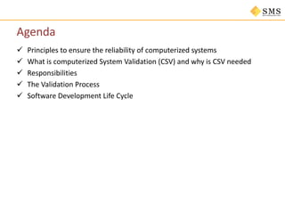 Agenda
 Principles to ensure the reliability of computerized systems
 What is computerized System Validation (CSV) and why is CSV needed
 Responsibilities
 The Validation Process
 Software Development Life Cycle
 