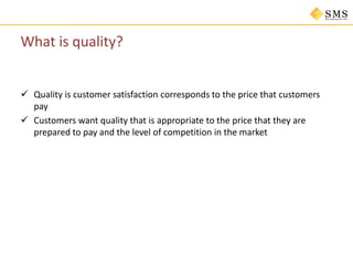 What is quality?
 Quality is customer satisfaction corresponds to the price that customers
pay
 Customers want quality that is appropriate to the price that they are
prepared to pay and the level of competition in the market
 