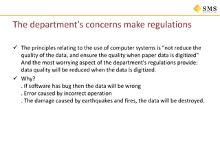 The department's concerns make regulations
 The principles relating to the use of computer systems is "not reduce the
quality of the data, and ensure the quality when paper data is digitized"
And the most worrying aspect of the department's regulations provide:
data quality will be reduced when the data is digitized.
 Why?
. If software has bug then the data will be wrong
. Error caused by incorrect operation
. The damage caused by earthquakes and fires, the data will be destroyed.
 