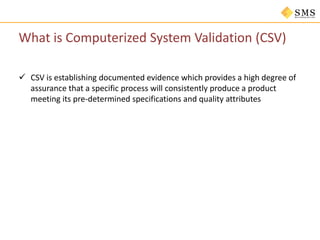 What is Computerized System Validation (CSV)
 CSV is establishing documented evidence which provides a high degree of
assurance that a specific process will consistently produce a product
meeting its pre-determined specifications and quality attributes
 