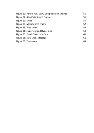 Figure 61: Yahoo, Ask, MSN, Google Search Engines 55
Figure 62: Alta Vista Search Engine 56
Figure 63: Lycos 56
Figure 64: Meta Search Engine 57
Figure 65: Web Index 58
Figure 66: Hypertext and Hyper Link 59
Figure 67: Email Client Interface 60
Figure 68: New Email Message 61
Figure 69: Emoticons 63
 