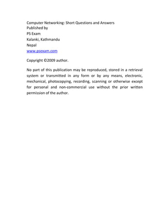 Computer Networking: Short Questions and Answers
Published by
PS Exam
Kalanki, Kathmandu
Nepal
www.psexam.com
Copyright ©2009 author.
No part of this publication may be reproduced, stored in a retrieval
system or transmitted in any form or by any means, electronic,
mechanical, photocopying, recording, scanning or otherwise except
for personal and non-commercial use without the prior written
permission of the author.
 