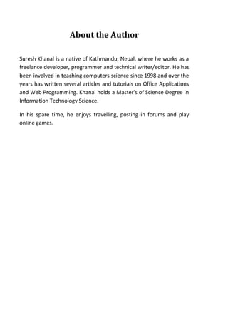 About the Author
Suresh Khanal is a native of Kathmandu, Nepal, where he works as a
freelance developer, programmer and technical writer/editor. He has
been involved in teaching computers science since 1998 and over the
years has written several articles and tutorials on Office Applications
and Web Programming. Khanal holds a Master's of Science Degree in
Information Technology Science.
In his spare time, he enjoys travelling, posting in forums and play
online games.
 