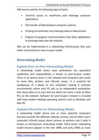 Contribution of Suresh Khanal for PS Exam
http://www.psexam.com Page 37
SNA can be used for the following types of tasks:
 Terminal access to mainframe and midrange computer
applications.
 File transfer of data between computer systems.
 Printing of mainframe and midrange data on SNA printers.
 Program-to-program communications that allow applications
to exchange data over the network.
SNA can be implemented in a networking infrastructure that uses
either a hierarchical or peer-to-peer model.
Networking Model
Explain Peer-to-Peer Networking Model.
A networking model where each workstation has equivalent
capabilities and responsibilities is known as peer-to-peer model.
There is no central server in this network and computers join hands
to share files, printers and Internet access. It is practical for
workgroups of a dozen or less computers making it common
environments, where each PC acts as an independent workstation
that stores data on its own disk but which can share it with all other
PCs on the network. Software for peer-to-peer network is included
with most modern desktop operating systems such as Windows and
Mac OS.
Explain Client/Server Networking Model.
A networking model where one or more powerful computers
(servers) provide the different network services and all other user's
computers (clients) access those services to perform user's tasks is
known as client/server networking model. Client-server networking
model became popular in the late 1980s and early 1990s as many
 