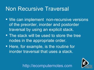 Non Recursive Traversal We can implement  non-recursive versions of the preorder, inorder and postorder traversal by using an explicit stack. The stack will be used to store the tree nodes in the appropriate order. Here, for example, is the routine for inorder traversal that uses a stack. http://ecomputernotes.com 