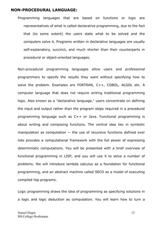 NON-PROCEDURAL LANGUAGE:
Programming languages that are based on functions or logic are
representatives of what is called declarative programming, due to the fact
that (to some extent) the users state what to be solved and the
computers solve it. Programs written in declarative languages are usually
self-explanatory, succinct, and much shorter than their counterparts in
procedural or object-oriented languages.
Non-procedural programming languages allow users and professional
programmers to specify the results they want without specifying how to
solve the problem. Examples are FORTRAN, C++, COBOL, ALGOL etc. A
computer language that does not require writing traditional programming
logic. Also known as a "declarative language," users concentrate on defining
the input and output rather than the program steps required in a procedural
programming language such as C++ or Java. Functional programming is
about writing and composing functions. The central idea lies in symbolic
manipulation as computation -- the use of recursive functions defined over
lists provides a computational framework with the full power of expressing
deterministic computations. You will be presented with a brief overview of
functional programming in LISP, and you will use it to solve a number of
problems. We will introduce lambda calculus as a foundation for functional
programming, and an abstract machine called SECD as a model of executing
compiled lisp programs.
Logic programming draws the idea of programming as specifying solutions in
a logic and logic deduction as computation. You will learn how to turn a
Suneel Dogra 13
SD College Hoshiarpur
 