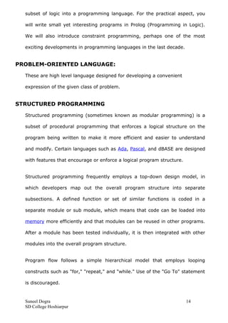 subset of logic into a programming language. For the practical aspect, you
will write small yet interesting programs in Prolog (Programming in Logic).
We will also introduce constraint programming, perhaps one of the most
exciting developments in programming languages in the last decade.
PROBLEM-ORIENTED LANGUAGE:
These are high level language designed for developing a convenient
expression of the given class of problem.
STRUCTURED PROGRAMMING
Structured programming (sometimes known as modular programming) is a
subset of procedural programming that enforces a logical structure on the
program being written to make it more efficient and easier to understand
and modify. Certain languages such as Ada, Pascal, and dBASE are designed
with features that encourage or enforce a logical program structure.
Structured programming frequently employs a top-down design model, in
which developers map out the overall program structure into separate
subsections. A defined function or set of similar functions is coded in a
separate module or sub module, which means that code can be loaded into
memory more efficiently and that modules can be reused in other programs.
After a module has been tested individually, it is then integrated with other
modules into the overall program structure.
Program flow follows a simple hierarchical model that employs looping
constructs such as "for," "repeat," and "while." Use of the "Go To" statement
is discouraged.
Suneel Dogra 14
SD College Hoshiarpur
 