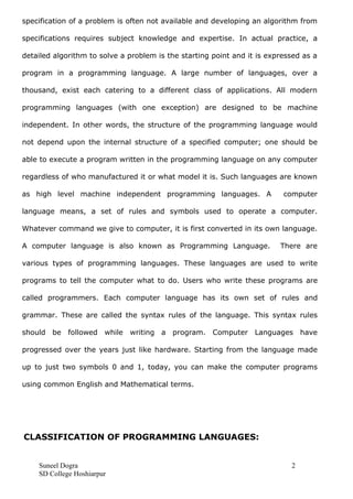 specification of a problem is often not available and developing an algorithm from
specifications requires subject knowledge and expertise. In actual practice, a
detailed algorithm to solve a problem is the starting point and it is expressed as a
program in a programming language. A large number of languages, over a
thousand, exist each catering to a different class of applications. All modern
programming languages (with one exception) are designed to be machine
independent. In other words, the structure of the programming language would
not depend upon the internal structure of a specified computer; one should be
able to execute a program written in the programming language on any computer
regardless of who manufactured it or what model it is. Such languages are known
as high level machine independent programming languages. A computer
language means, a set of rules and symbols used to operate a computer.
Whatever command we give to computer, it is first converted in its own language.
A computer language is also known as Programming Language. There are
various types of programming languages. These languages are used to write
programs to tell the computer what to do. Users who write these programs are
called programmers. Each computer language has its own set of rules and
grammar. These are called the syntax rules of the language. This syntax rules
should be followed while writing a program. Computer Languages have
progressed over the years just like hardware. Starting from the language made
up to just two symbols 0 and 1, today, you can make the computer programs
using common English and Mathematical terms.
CLASSIFICATION OF PROGRAMMING LANGUAGES:
Suneel Dogra 2
SD College Hoshiarpur
 
