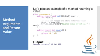 Method
Arguments
and Return
Value
Let's take an example of a method returning a
value.
class SquareMain {
public static void main(String[] args) {
int result;
// call the method and store returned value
result = square();
System.out.println("Squared value of 10 is: " +
result);
}
public static int square() {
// return statement
return 10 * 10;
}
}
Output:
Squared value of 10 is: 100
 