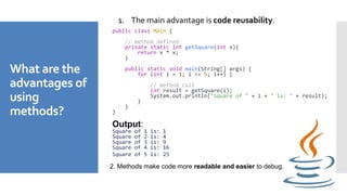 What are the
advantages of
using
methods?
1. The main advantage is code reusability.
public class Main {
// method defined
private static int getSquare(int x){
return x * x;
}
public static void main(String[] args) {
for (int i = 1; i <= 5; i++) {
// method call
int result = getSquare(i);
System.out.println("Square of " + i + " is: " + result);
}
}
}
Output:
Square of 1 is: 1
Square of 2 is: 4
Square of 3 is: 9
Square of 4 is: 16
Square of 5 is: 25
2. Methods make code more readable and easier to debug.
 