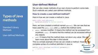 Types of Java
methods
Standard Library
Methods
User-defined Methods
User-defined Method
We can also create methods of our own choice to perform some task.
Such methods are called user-defined methods.
How to create a user-defined method?
Here is how we can create a method in Java:
public static void myMethod() {
System.out.println("My Function called");
}
Here, we have created a method named myMethod(). We can see that we
have used the public, static and void before the method name.
 public - access modifier. It means the method can be accessed from
anywhere. static - It means that the method can be accessed without
any objects.
 void - It means that the method does not return any value. We will
learn more about this later in this tutorial.
This is a simple example of how we can create a method. However, the
complete syntax of a method definition in Java is:
modifier static returnType nameOfMethod (parameters) {
// method body
}
 
