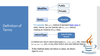 Definition of
Terms
Modifier
Public
Private
Static keyword
For example, the sqrt() method of standard Math class is
static. Hence, we can directly call Math.sqrt() without
creating an instance of Math class.
returnType Type of value
returns
 If the method does not return a value, its return
type is void.
A method can return native data types (int, float, double, etc), native objects
(String, Map, List, etc), or any other built-in and user-defined objects.
 