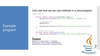 Example
program
Let's see how we can use methods in a Java program.
class Main {
public static void main(String[] args) {
System.out.println("About to encounter a method.");
// method call
myMethod();
System.out.println("Method was executed successfully!");
}
// method definition
private static void myMethod(){
System.out.println("Printing from inside myMethod()!");
}
}
Output:
About to encounter a method.
Printing from inside myMethod().
Method was executed successfully!
 