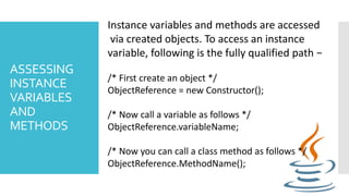 ASSESSING
INSTANCE
VARIABLES
AND
METHODS
Instance variables and methods are accessed
via created objects. To access an instance
variable, following is the fully qualified path −
/* First create an object */
ObjectReference = new Constructor();
/* Now call a variable as follows */
ObjectReference.variableName;
/* Now you can call a class method as follows */
ObjectReference.MethodName();
 