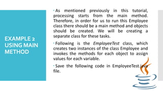 EXAMPLE 2
USING MAIN
METHOD
 As mentioned previously in this tutorial,
processing starts from the main method.
Therefore, in order for us to run this Employee
class there should be a main method and objects
should be created. We will be creating a
separate class for these tasks.
 Following is the EmployeeTest class, which
creates two instances of the class Employee and
invokes the methods for each object to assign
values for each variable.
 Save the following code in EmployeeTest.java
file.
 