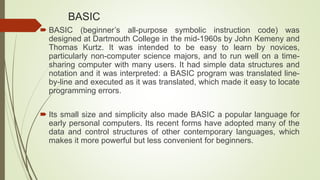 BASIC
 BASIC (beginner’s all-purpose symbolic instruction code) was
designed at Dartmouth College in the mid-1960s by John Kemeny and
Thomas Kurtz. It was intended to be easy to learn by novices,
particularly non-computer science majors, and to run well on a time-
sharing computer with many users. It had simple data structures and
notation and it was interpreted: a BASIC program was translated line-
by-line and executed as it was translated, which made it easy to locate
programming errors.
 Its small size and simplicity also made BASIC a popular language for
early personal computers. Its recent forms have adopted many of the
data and control structures of other contemporary languages, which
makes it more powerful but less convenient for beginners.
 