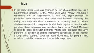 Java
 In the early 1990s, Java was designed by Sun Microsystems, Inc., as a
programming language for the World Wide Web (WWW). Although it
resembled C++ in appearance, it was fully object-oriented. In
particular, Java dispensed with lower-level features, including the
ability to manipulate data addresses, a capability that is neither
desirable nor useful in programs for distributed systems. In order to be
portable, Java programs are translated by a Java Virtual Machine
specific to each computer platform, which then executes the Java
program. In addition to adding interactive capabilities to the Internet
through Web “applets,” Java has been widely used for programming
small and portable devices, such as mobile telephones.
 