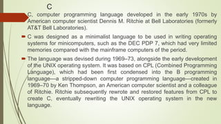 C
 C, computer programming language developed in the early 1970s by
American computer scientist Dennis M. Ritchie at Bell Laboratories (formerly
AT&T Bell Laboratories).
 C was designed as a minimalist language to be used in writing operating
systems for minicomputers, such as the DEC PDP 7, which had very limited
memories compared with the mainframe computers of the period.
 The language was devised during 1969–73, alongside the early development
of the UNIX operating system. It was based on CPL (Combined Programming
Language), which had been first condensed into the B programming
language—a stripped-down computer programming language—created in
1969–70 by Ken Thompson, an American computer scientist and a colleague
of Ritchie. Ritchie subsequently rewrote and restored features from CPL to
create C, eventually rewriting the UNIX operating system in the new
language.
 