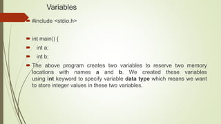 Variables
 #include <stdio.h>
 int main() {
 int a;
 int b;
 The above program creates two variables to reserve two memory
locations with names a and b. We created these variables
using int keyword to specify variable data type which means we want
to store integer values in these two variables.
 